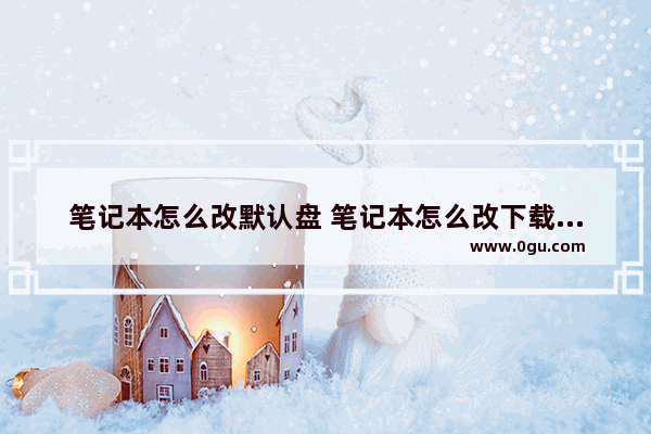 笔记本怎么改默认盘 笔记本怎么改下载默认盘