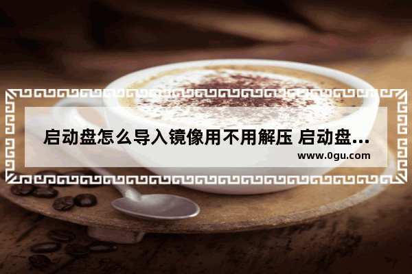 启动盘怎么导入镜像用不用解压 启动盘怎么拷贝系统镜像文件