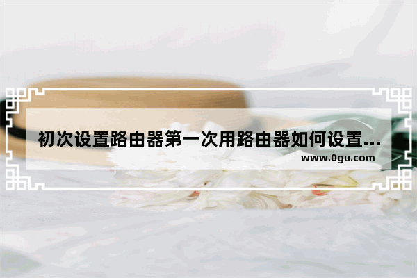 初次设置路由器第一次用路由器如何设置(路由器首次怎么设置无线路由器)