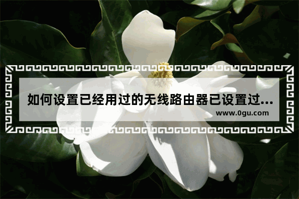 如何设置已经用过的无线路由器已设置过的路由器用手机怎么设置