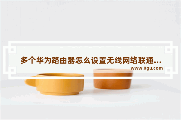 多个华为路由器怎么设置无线网络联通网华为的无线路由器怎么设置