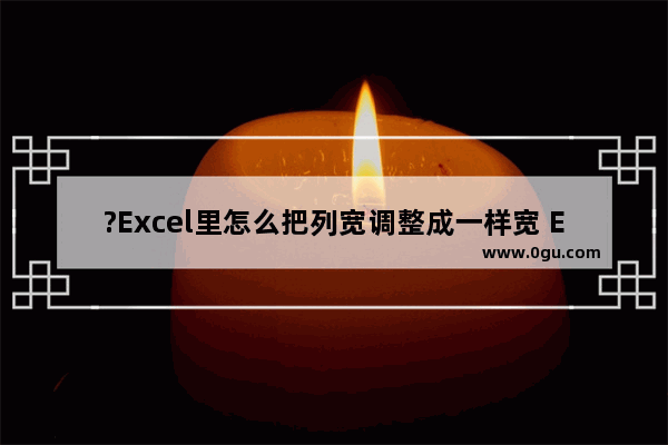 ?Excel里怎么把列宽调整成一样宽 Excel表格设置列宽一致的方法教程