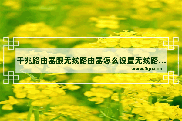 千兆路由器跟无线路由器怎么设置无线路由器如何设置千兆网络吗