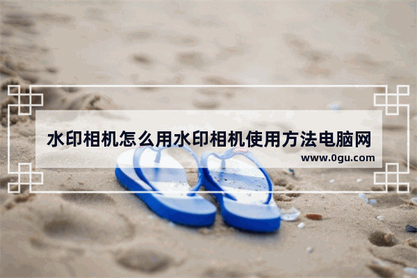 水印相机怎么用水印相机使用方法电脑网
