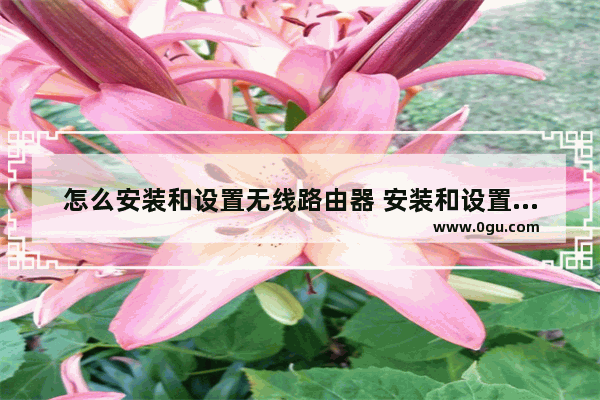 怎么安装和设置无线路由器 安装和设置无线路由器方法【详解】