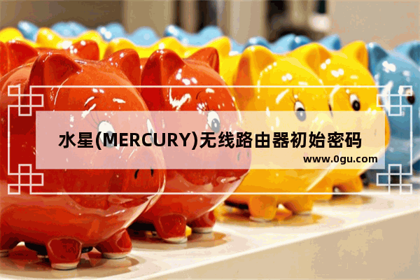 水星(MERCURY)无线路由器初始密码、管理员密码是多少(MERCURY无线路由器的初始密码和管理员密码是什么？)
