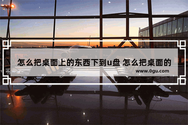 怎么把桌面上的东西下到u盘 怎么把桌面的东西保存到u盘