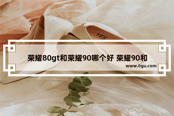 荣耀80gt和荣耀90哪个好 荣耀90和荣耀80GT入手建议