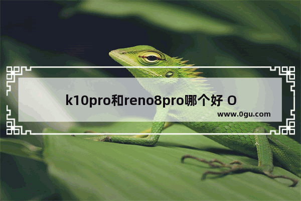 k10pro和reno8pro哪个好 OPPO K10Pro和Reno 8入手建议