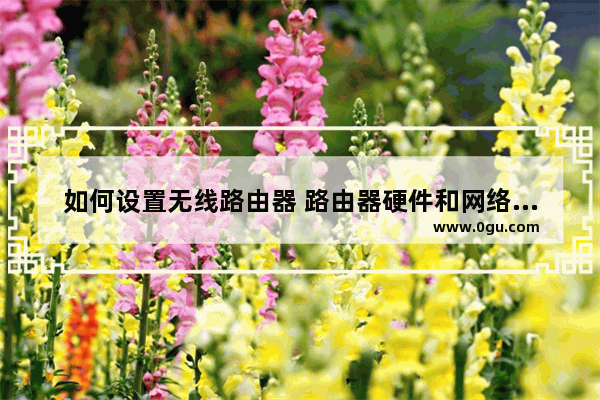 如何设置无线路由器 路由器硬件和网络设置教程