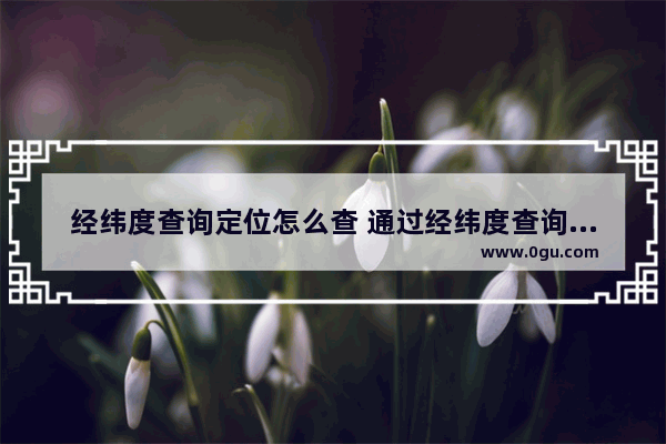 经纬度查询定位怎么查 通过经纬度查询定位方法