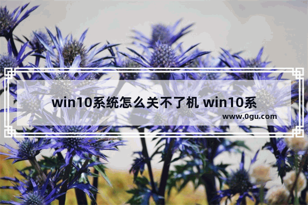 win10系统怎么关不了机 win10系统怎么关机不了呀
