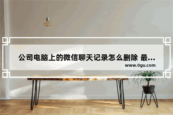公司电脑上的微信聊天记录怎么删除 最靠谱的彻底删除聊天记录的方法