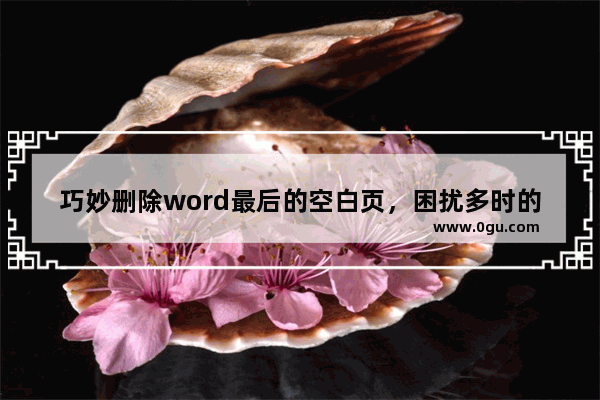巧妙删除word最后的空白页，困扰多时的难题，瞬间轻松搞定