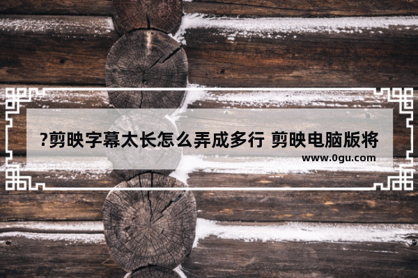 ?剪映字幕太长怎么弄成多行 剪映电脑版将字幕换行的方法教程
