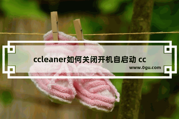 ccleaner如何关闭开机自启动 ccleaner取消开机自启动的方法