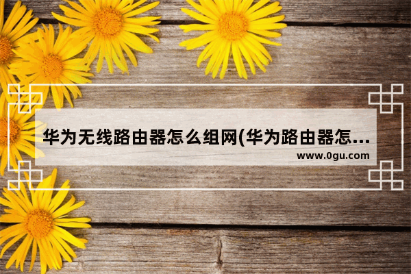 华为无线路由器怎么组网(华为路由器怎样组网)