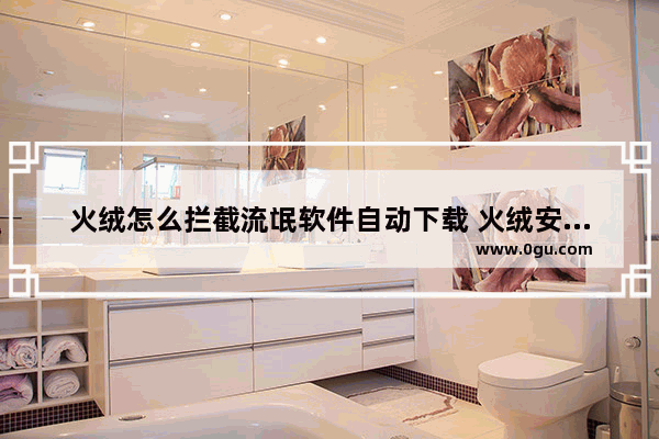 火绒怎么拦截流氓软件自动下载 火绒安全软件设置拦截流氓软件自动下载安装的方法