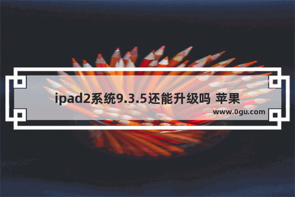 ipad2系统9.3.5还能升级吗 苹果iPhone/iPad升级攻略