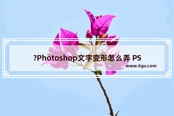 ?Photoshop文字变形怎么弄 PS文字弯曲成弧形的方法教程