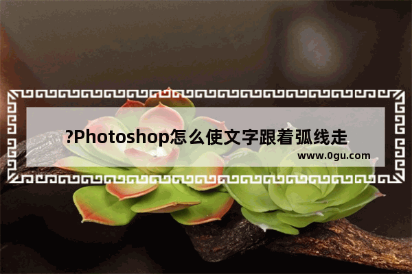 ?Photoshop怎么使文字跟着弧线走 PS设置文字沿着曲线排列的方法教程