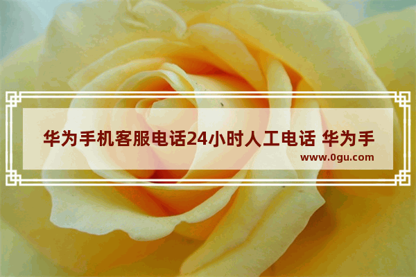 华为手机客服电话24小时人工电话 华为手机客服维修中心电话号码