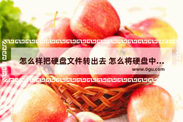 怎么样把硬盘文件转出去 怎么将硬盘中的文件转移到新磁盘中