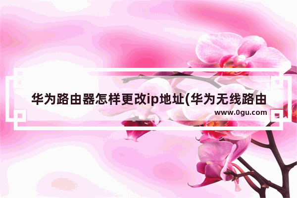 华为路由器怎样更改ip地址(华为无线路由器怎么改ip地址)