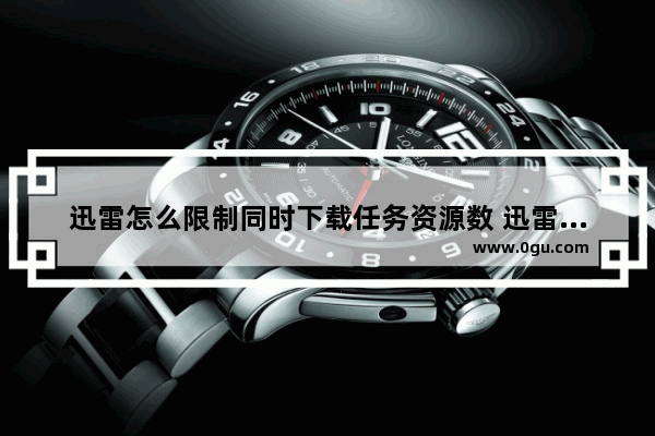 迅雷怎么限制同时下载任务资源数 迅雷电脑版设置限制同时下载任务资源数的方法