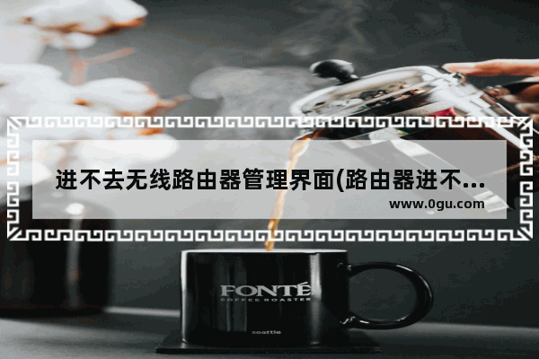 进不去无线路由器管理界面(路由器进不去管理页面怎么回事)