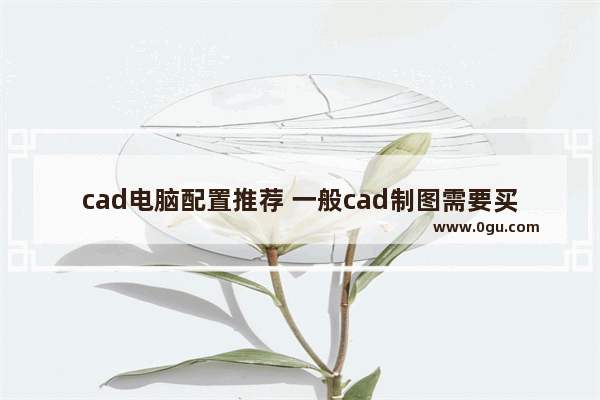 cad电脑配置推荐 一般cad制图需要买的电脑