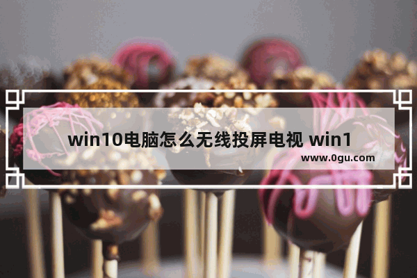 win10电脑怎么无线投屏电视 win10电脑投屏到电视的步骤