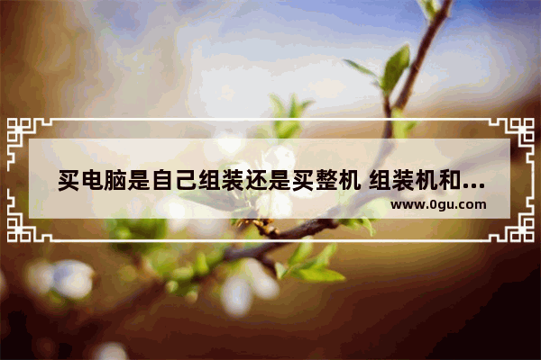 买电脑是自己组装还是买整机 组装机和整机的区别对比