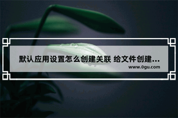 默认应用设置怎么创建关联 给文件创建关联操作教程
