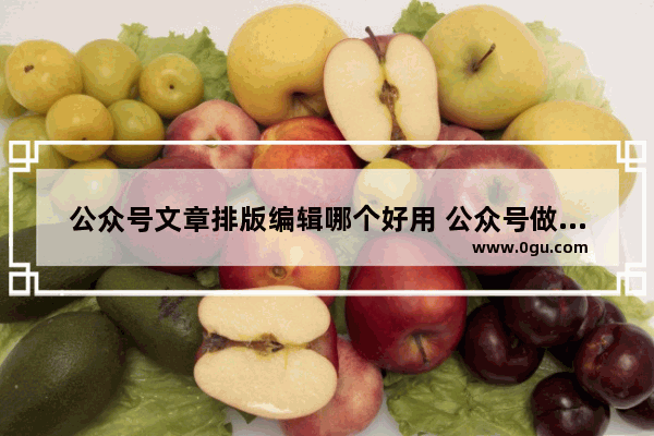 公众号文章排版编辑哪个好用 公众号做文章推广的小技巧