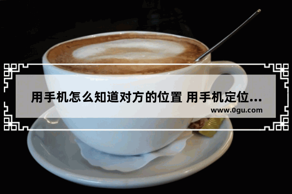 用手机怎么知道对方的位置 用手机定位功能查找另一个手机位置的方法