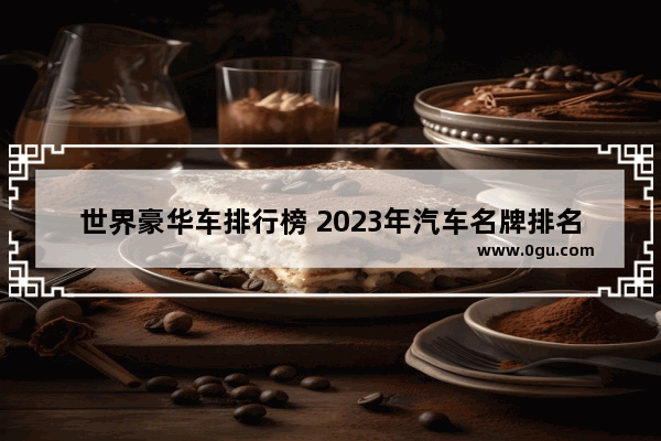 世界豪华车排行榜 2023年汽车名牌排名
