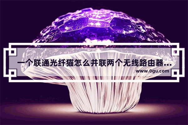 一个联通光纤猫怎么并联两个无线路由器中国联通光猫如何连接两个路由器