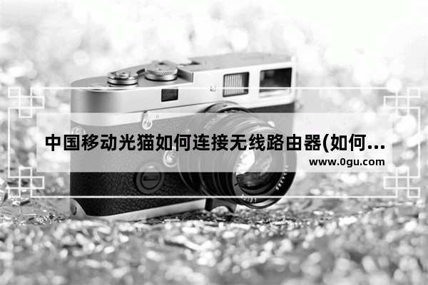 中国移动光猫如何连接无线路由器(如何连接移动光猫和路由器)