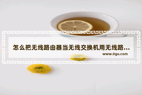 怎么把无线路由器当无线交换机用无线路由器如何当无线交换机用