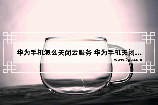 华为手机怎么关闭云服务 华为手机关闭云服务的方法