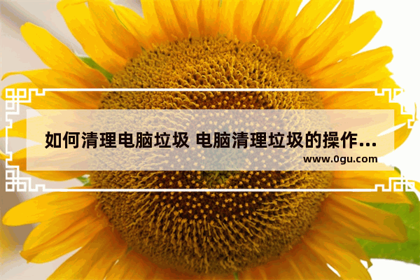 如何清理电脑垃圾 电脑清理垃圾的操作步骤