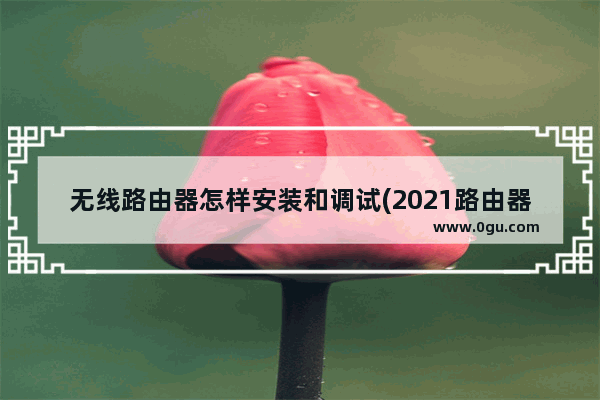 无线路由器怎样安装和调试(2021路由器怎么设置)