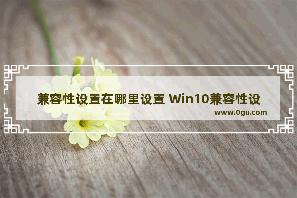兼容性设置在哪里设置 Win10兼容性设置详细教程