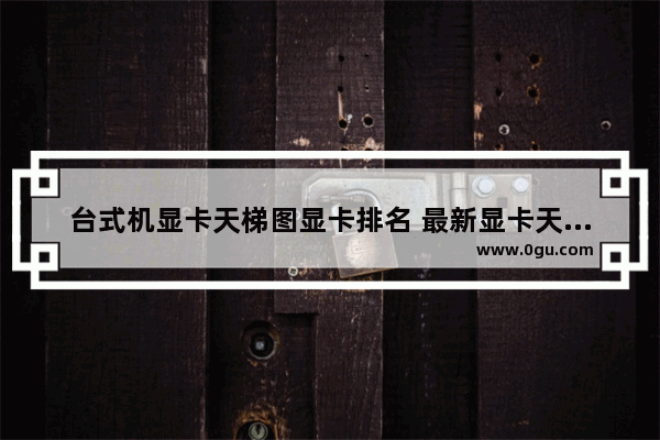 台式机显卡天梯图显卡排名 最新显卡天梯图及简评
