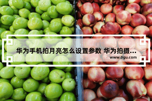 华为手机拍月亮怎么设置参数 华为拍摄月亮最佳参数