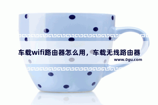车载wifi路由器怎么用，车载无线路由器设置教程