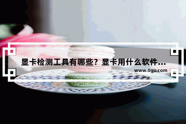 显卡检测工具有哪些？显卡用什么软件去检测？
