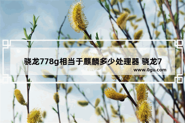骁龙778g相当于麒麟多少处理器 骁龙778g性能测试