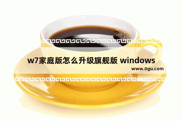 w7家庭版怎么升级旗舰版 windows7家庭普通版怎么升级